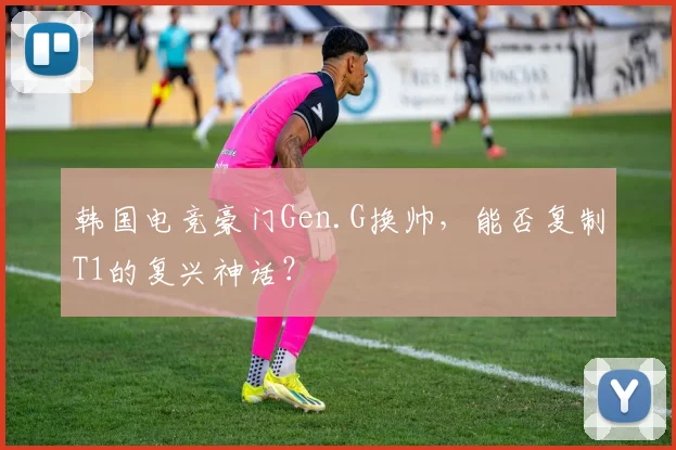 韩国电竞豪门Gen.G换帅，能否复制T1的复兴神话？