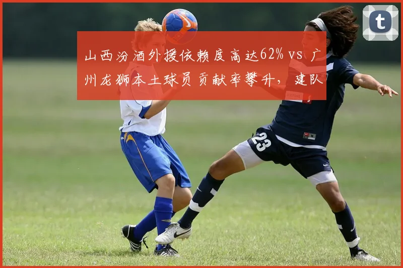 山西汾酒外援依赖度高达62% vs 广州龙狮本土球员贡献率攀升，建队模式走向殊途