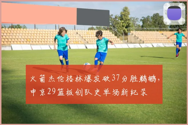 火箭杰伦格林爆发砍37分胜鹈鹕,申京29篮板创队史单场新纪录