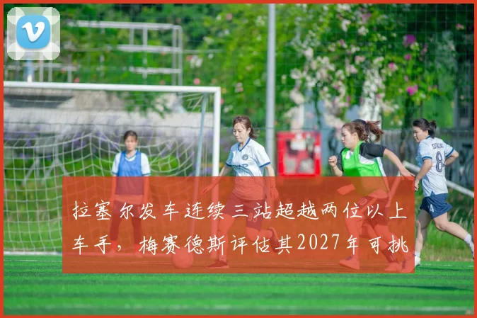 拉塞尔发车连续三站超越两位以上车手，梅赛德斯评估其2027年可挑战维斯塔潘