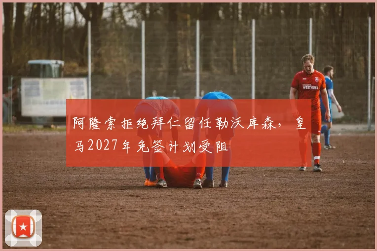阿隆索拒绝拜仁留任勒沃库森，皇马2027年免签计划受阻