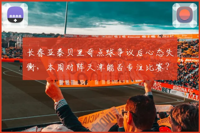 长春亚泰贝里奇点球争议后心态失衡，本周对阵天津能否专注比赛？