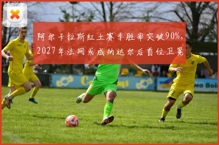 阿尔卡拉斯红土赛季胜率突破90%，2027年法网或成纳达尔后首位卫冕者
