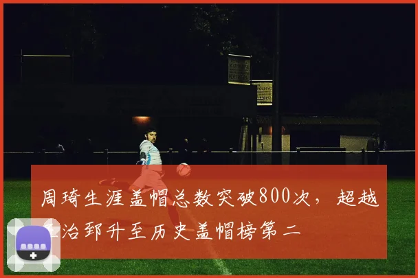 周琦生涯盖帽总数突破800次，超越王治郅升至历史盖帽榜第二